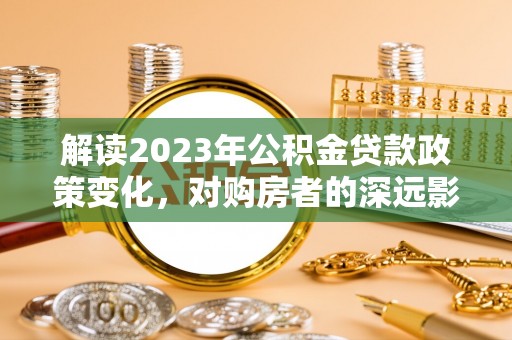 安阳解读2023年公积金贷款政策变化，对购房者的深远影响