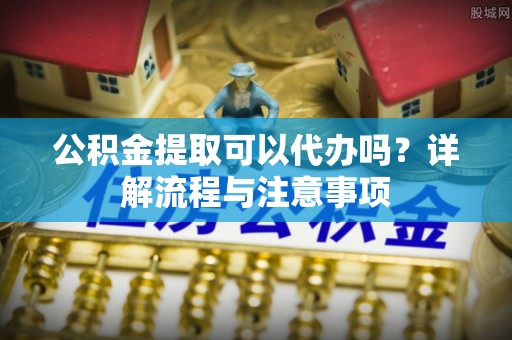 安阳公积金提取可以代办吗？详解流程与注意事项