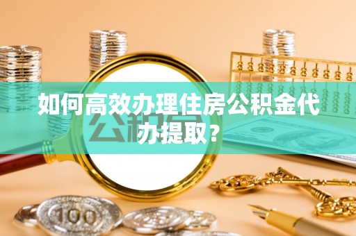 安阳如何高效办理住房公积金代办提取？