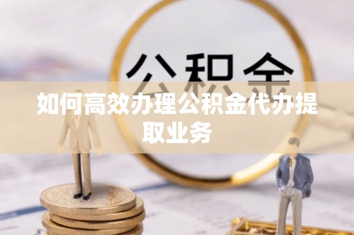 安阳如何高效办理公积金代办提取业务