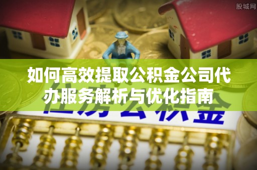 安阳如何高效提取公积金公司代办服务解析与优化指南
