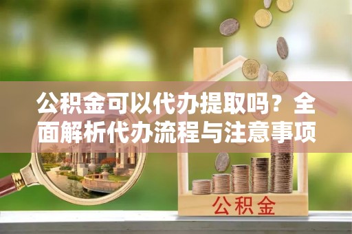 安阳公积金可以代办提取吗？全面解析代办流程与注意事项